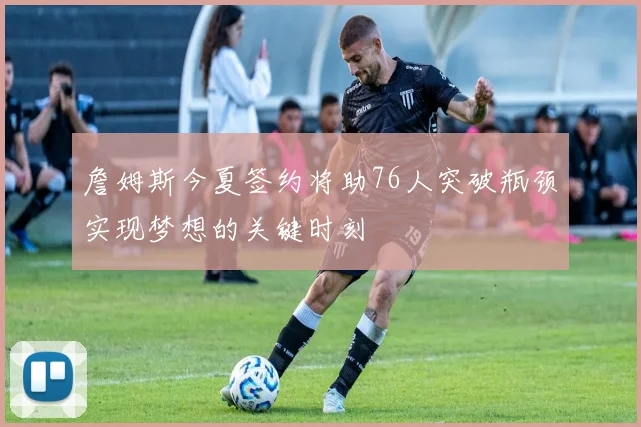詹姆斯今夏签约将助76人突破瓶颈实现梦想的关键时刻