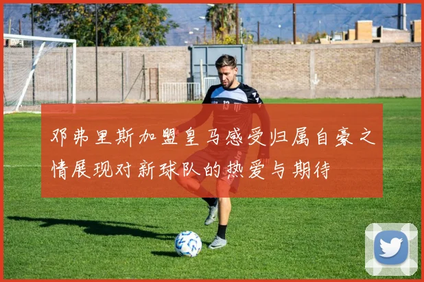 邓弗里斯加盟皇马感受归属自豪之情展现对新球队的热爱与期待